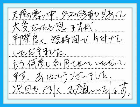 天候の悪い中、タンスの移動も あって大変だったと思いますが、 手際良く短時間で片付けいただきま した。もう何度も利用させていただい てます。ありがとうございました。 次回もよろしくお願いしたします。